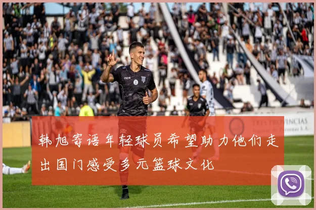 韩旭寄语年轻球员希望助力他们走出国门感受多元篮球文化