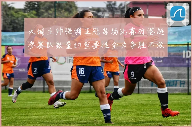大埔主帅强调亚冠每场比赛对港超参赛队数量的重要性全力争胜不放松