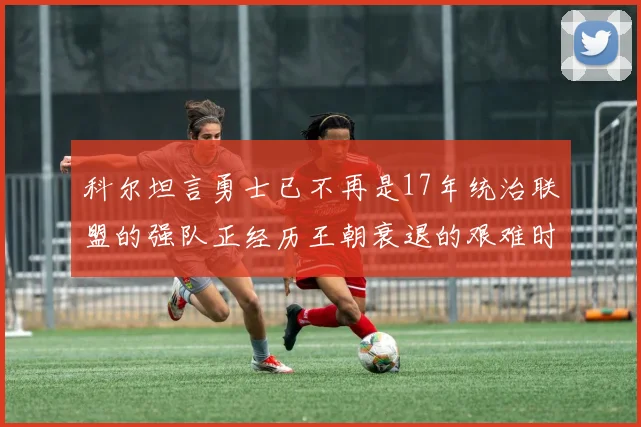 科尔坦言勇士已不再是17年统治联盟的强队正经历王朝衰退的艰难时刻
