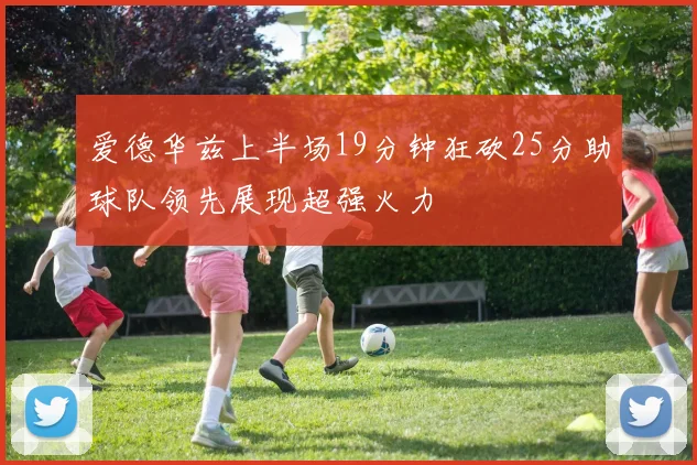 爱德华兹上半场19分钟狂砍25分助球队领先展现超强火力