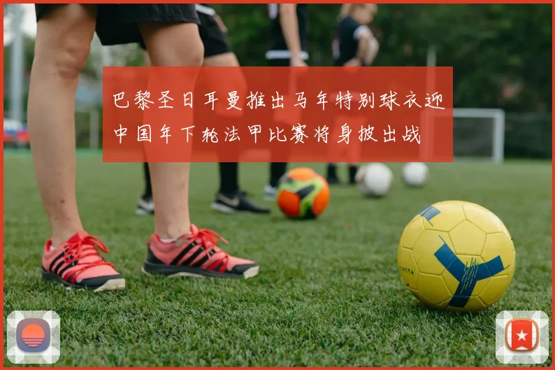巴黎圣日耳曼推出马年特别球衣迎中国年下轮法甲比赛将身披出战