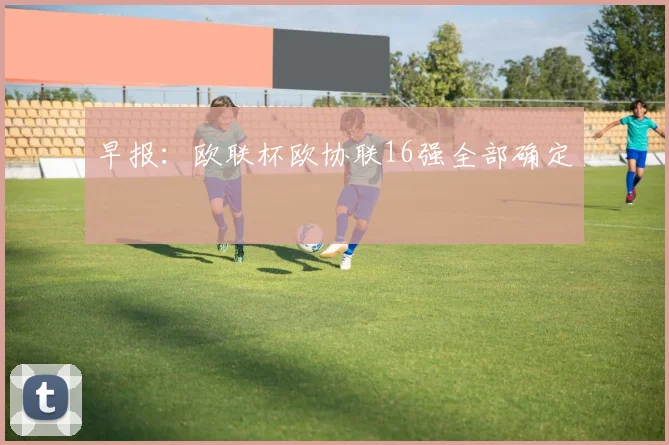 早报：欧联杯欧协联16强全部确定