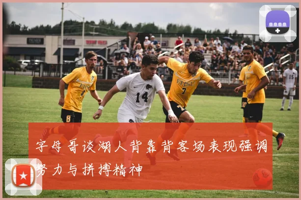 字母哥谈湖人背靠背客场表现强调努力与拼搏精神