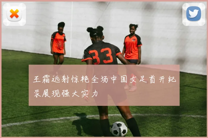 王霜远射惊艳全场中国女足首开纪录展现强大实力