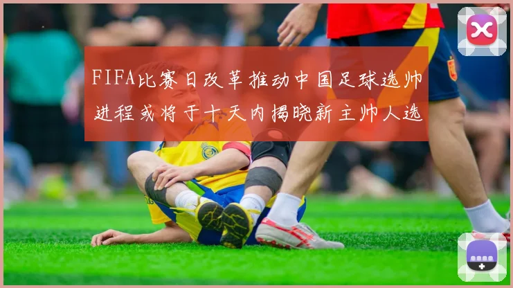 FIFA比赛日改革推动中国足球选帅进程或将于十天内揭晓新主帅人选