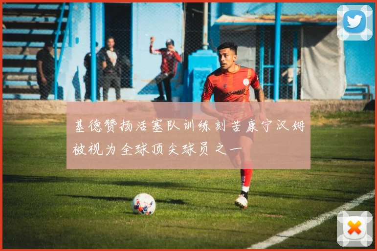 基德赞扬活塞队训练刻苦康宁汉姆被视为全球顶尖球员之一
