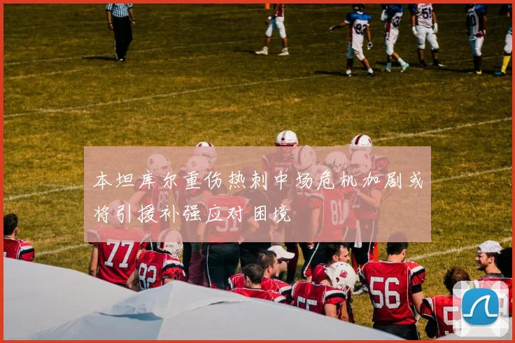 本坦库尔重伤热刺中场危机加剧或将引援补强应对困境