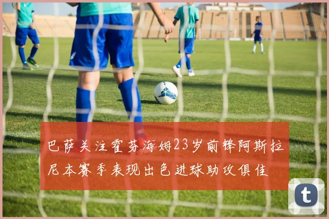 巴萨关注霍芬海姆23岁前锋阿斯拉尼本赛季表现出色进球助攻俱佳