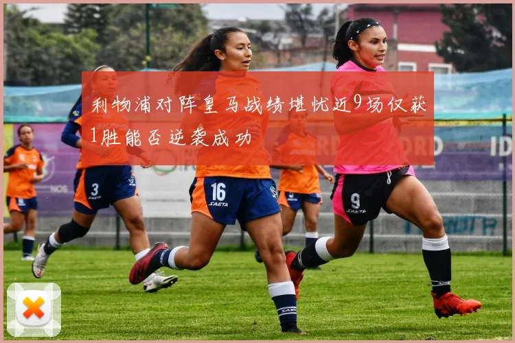 利物浦对阵皇马战绩堪忧近9场仅获1胜能否逆袭成功