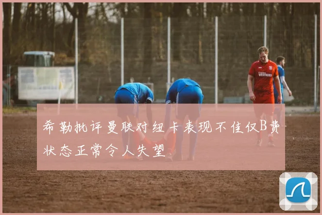 希勒批评曼联对纽卡表现不佳仅B费状态正常令人失望