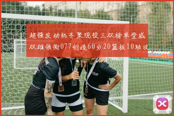 超强发动机齐聚现役三双榜单登威双雄领衔077创造60分20篮板10助攻奇迹