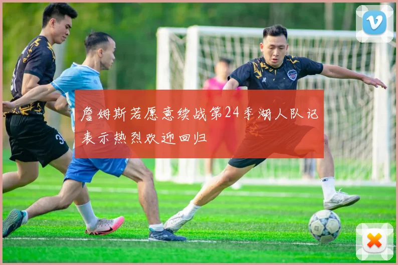 詹姆斯若愿意续战第24季湖人队记表示热烈欢迎回归
