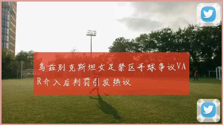 乌兹别克斯坦女足禁区手球争议VAR介入后判罚引发热议