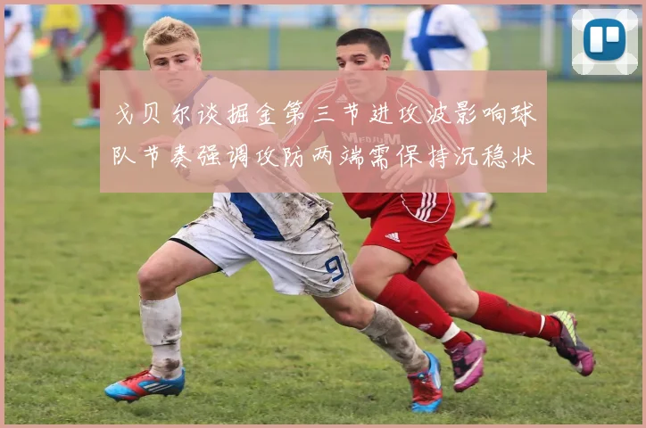 戈贝尔谈掘金第三节进攻波影响球队节奏强调攻防两端需保持沉稳状态