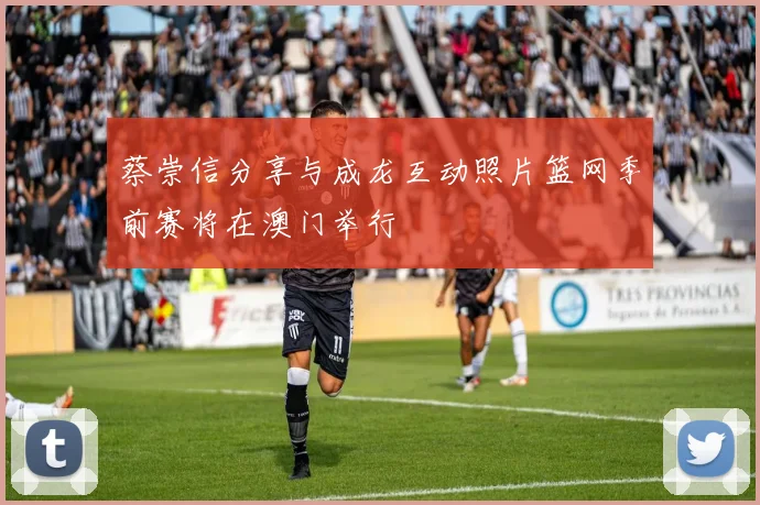 蔡崇信分享与成龙互动照片篮网季前赛将在澳门举行