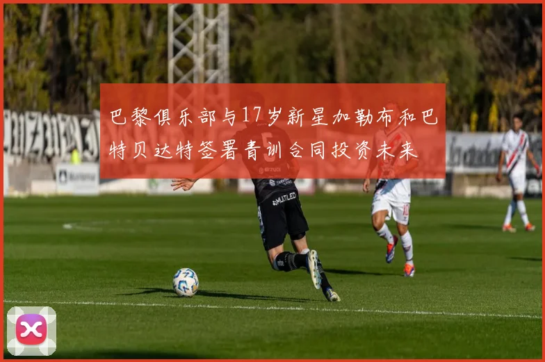 巴黎俱乐部与17岁新星加勒布和巴特贝达特签署青训合同投资未来