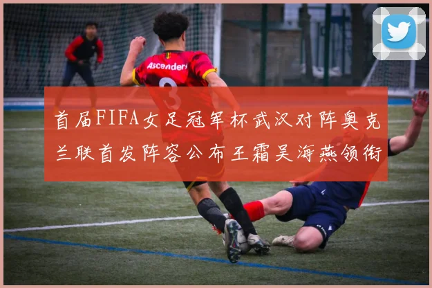 首届FIFA女足冠军杯武汉对阵奥克兰联首发阵容公布王霜吴海燕领衔出战