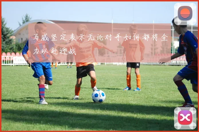 马威坚定表示无论对手如何都将全力以赴迎战