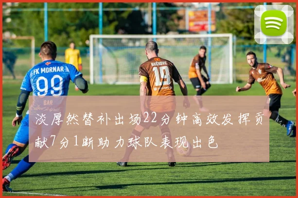 淡厚然替补出场22分钟高效发挥贡献7分1断助力球队表现出色