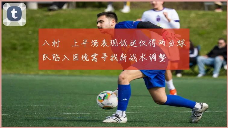 八村塁上半场表现低迷仅得两分球队陷入困境需寻找新战术调整