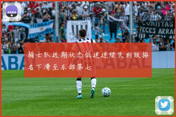骑士队近期状态低迷连续失利致排名下滑至东部第七