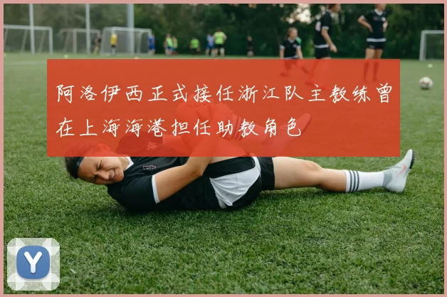 阿洛伊西正式接任浙江队主教练曾在上海海港担任助教角色