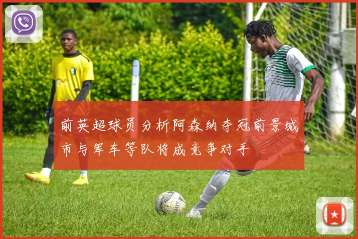 前英超球员分析阿森纳夺冠前景城市与军车等队将成竞争对手
