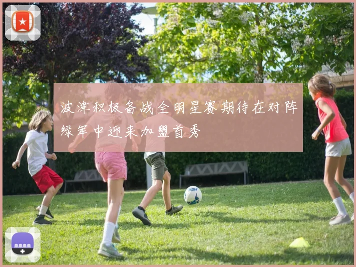 波津积极备战全明星赛期待在对阵绿军中迎来加盟首秀
