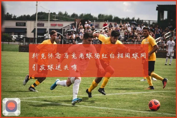 科克怀念马竞老球场红白相间球网引发球迷共鸣