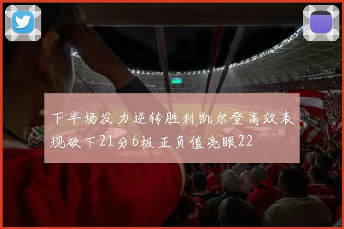 下半场发力逆转胜利凯尔登高效表现砍下21分6板正负值亮眼22