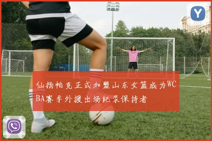 仙扬帕克正式加盟山东女篮成为WCBA赛季外援出场纪录保持者