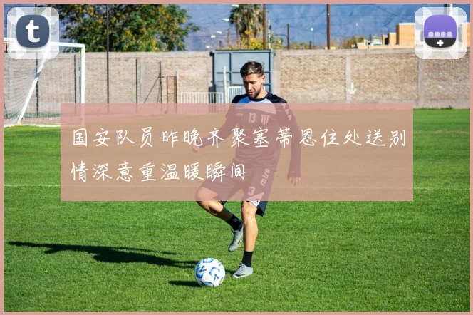 国安队员昨晚齐聚塞蒂恩住处送别情深意重温暖瞬间