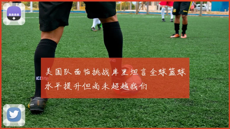 美国队面临挑战库里坦言全球篮球水平提升但尚未超越我们