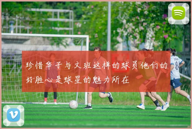 珍惜华子与文班这样的球员他们的好胜心是球星的魅力所在