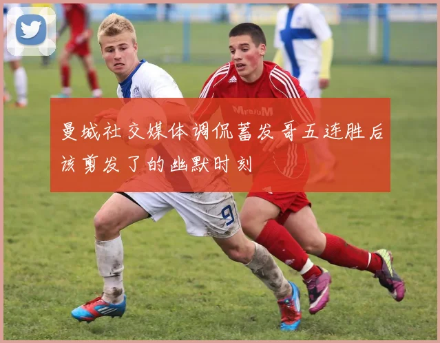 曼城社交媒体调侃蓄发哥五连胜后该剪发了的幽默时刻