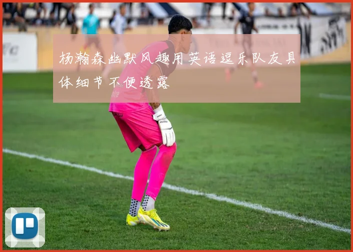 杨瀚森幽默风趣用英语逗乐队友具体细节不便透露